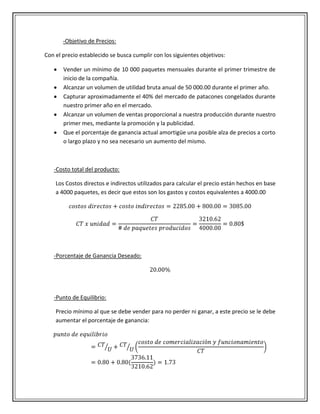 -Objetivo de Precios:

Con el precio establecido se busca cumplir con los siguientes objetivos:

       Vender un mínimo de 10 000 paquetes mensuales durante el primer trimestre de
       inicio de la compañía.
       Alcanzar un volumen de utilidad bruta anual de 50 000.00 durante el primer año.
       Capturar aproximadamente el 40% del mercado de patacones congelados durante
       nuestro primer año en el mercado.
       Alcanzar un volumen de ventas proporcional a nuestra producción durante nuestro
       primer mes, mediante la promoción y la publicidad.
       Que el porcentaje de ganancia actual amortigüe una posible alza de precios a corto
       o largo plazo y no sea necesario un aumento del mismo.



   -Costo total del producto:

    Los Costos directos e indirectos utilizados para calcular el precio están hechos en base
    a 4000 paquetes, es decir que estos son los gastos y costos equivalentes a 4000.00




   -Porcentaje de Ganancia Deseado:




   -Punto de Equilibrio:

    Precio mínimo al que se debe vender para no perder ni ganar, a este precio se le debe
    aumentar el porcentaje de ganancia:
 