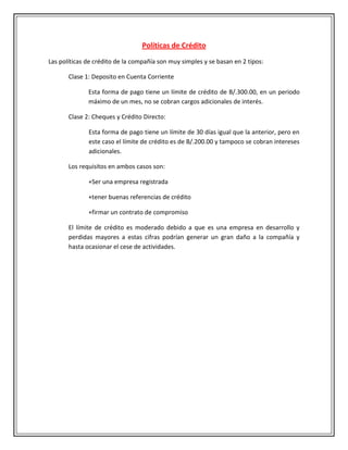 Políticas de Crédito
Las políticas de crédito de la compañía son muy simples y se basan en 2 tipos:

       Clase 1: Deposito en Cuenta Corriente

              Esta forma de pago tiene un límite de crédito de B/.300.00, en un periodo
              máximo de un mes, no se cobran cargos adicionales de interés.

       Clase 2: Cheques y Crédito Directo:

              Esta forma de pago tiene un límite de 30 días igual que la anterior, pero en
              este caso el límite de crédito es de B/.200.00 y tampoco se cobran intereses
              adicionales.

       Los requisitos en ambos casos son:

              +Ser una empresa registrada

              +tener buenas referencias de crédito

              +firmar un contrato de compromiso

       El límite de crédito es moderado debido a que es una empresa en desarrollo y
       perdidas mayores a estas cifras podrían generar un gran daño a la compañía y
       hasta ocasionar el cese de actividades.
 