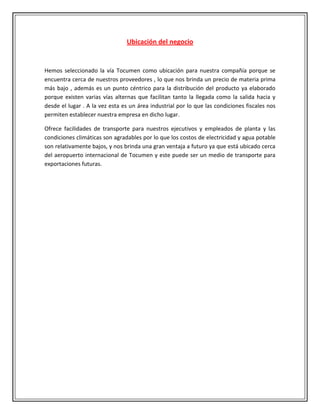 Ubicación del negocio


Hemos seleccionado la vía Tocumen como ubicación para nuestra compañía porque se
encuentra cerca de nuestros proveedores , lo que nos brinda un precio de materia prima
más bajo , además es un punto céntrico para la distribución del producto ya elaborado
porque existen varias vías alternas que facilitan tanto la llegada como la salida hacia y
desde el lugar . A la vez esta es un área industrial por lo que las condiciones fiscales nos
permiten establecer nuestra empresa en dicho lugar.

Ofrece facilidades de transporte para nuestros ejecutivos y empleados de planta y las
condiciones climáticas son agradables por lo que los costos de electricidad y agua potable
son relativamente bajos, y nos brinda una gran ventaja a futuro ya que está ubicado cerca
del aeropuerto internacional de Tocumen y este puede ser un medio de transporte para
exportaciones futuras.
 