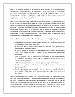 Uno de los aspectos técnicos es la localización   de la industria, la cual ya se explico
anteriormente. El área de trabajo de la empresa   se divide básicamente en 3: el área de
producción y almacenaje, área administrativa, y   el área de recibo de materia prima y
distribución del producto ya elaborado, además    contamos con espacio suficiente para
ampliaciones a futuro de ser necesarias.

Para iniciar, se pretende crear una producción de 10000 paquetes mensuales durante el
primer trimestre, la cual es factible según un estudio de mercado hecho con anterioridad,
ya que con este número se puede cubrir los gastos de operación de los primeros meses y
comenzar a subsanar la deuda adquirida por la apertura de la compañía, ya que con, luego
se pretende aumentar esto en un 25% para que la producción durante el segundo
trimestre del año sean de 15 000 paquetes mensuales, y que para el tercer trimestre estas
se aumenten a 20 000 paquetes mensuales, y para culminar el año estas sean de 25 000
paquetes mensuales durante el último cuatrimestre.

La compañía consta con un sistema de producción que cumple los siguientes pasos:

   1. Adquisición de la materia prima y análisis de la misma para corroborar que cumpla
      con los estándares de calidad requeridos.
   2. Se procede a lavar la materia prima (el plátano) para que esté completamente
      limpio, antes de pasar a elaborarlo.
   3. Se pela el plátano, y el personal se asegura de que no queden residuos de la
      cascara para luego proceder a picarlo en las dimensiones previamente
      establecidas.
   4. Antes de proceder a freír los patacones nos cercioramos de que el aceite esta en
      las condiciones adecuadas y que aun esté en condiciones salubres para su uso, y
      luego freímos los patacones.
   5. Machacamos los patacones y los dejamos reposar para que se refresquen
   6. Cuando se encuentren en la temperatura adecuada se pasa a empaquetar los
      “patacones criollos.”
   7. Cuando el producto esta empaquetado y listo para guardar se procede a llevarlo a
      las neveras de refrigeración, donde reposaran hasta que llegue el momento de la
      distribución.

La única maquinaria que se requiere son 2 estufas industriales con cuatro quemadores
cada una, especiales para freír, y 4 congeladores de dimensiones de 91cm de alto X 85cm
de Ancho. Para iniciar operaciones solo se contrataran 2 empleados para el área de
distribución, dependiendo de la evolución de las ventas y el comportamiento y los
requerimientos que valla presentando el mercado luego se contratara un número mayor
de empleados para producción y uno o dos empleados para el área de Distribución.
 