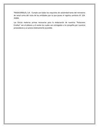 TRADICIONALES, S.A. Cumple con todos los requisitos de salubridad tanto del ministerio
de salud como del resto de las entidades por lo que posee el registro sanitario N° 224.
35004.

Las Únicas materias primas necesarias para la elaboración de nuestros “Patacones
Criollos” son el plátano y el aceite los cuales son entregados a la compañía por nuestros
proveedores a un precio relativamente accesible.
 