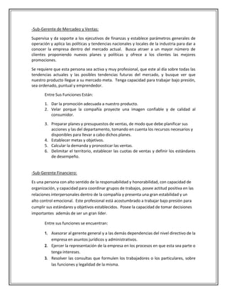 -Sub-Gerente de Mercadeo y Ventas:

Supervisa y da soporte a los ejecutivos de finanzas y establece parámetros generales de
operación y aplica las políticas y tendencias nacionales y locales de la industria para dar a
conocer la empresa dentro del mercado actual. Busca atraer a un mayor número de
clientes proponiendo nuevos planes y políticas y ofrece a los clientes las mejores
promociones.

Se requiere que esta persona sea activa y muy profesional, que este al día sobre todas las
tendencias actuales y las posibles tendencias futuras del mercado, y busque ver que
nuestro producto llegue a su mercado meta. Tenga capacidad para trabajar bajo presión,
sea ordenado, puntual y emprendedor.

       Entre Sus Funciones Están:

       1. Dar la promoción adecuada a nuestro producto.
       2. Velar porque la compañía proyecte una imagen confiable y de calidad al
          consumidor.

       3. Preparar planes y presupuestos de ventas, de modo que debe planificar sus
          acciones y las del departamento, tomando en cuenta los recursos necesarios y
          disponibles para llevar a cabo dichos planes.
       4. Establecer metas y objetivos.
       5. Calcular la demanda y pronosticar las ventas.
       6. Delimitar el territorio, establecer las cuotas de ventas y definir los estándares
          de desempeño.


-Sub-Gerente Financiero:

Es una persona con alto sentido de la responsabilidad y honorabilidad, con capacidad de
organización, y capacidad para coordinar grupos de trabajos, posee actitud positiva en las
relaciones interpersonales dentro de la compañía y presenta una gran estabilidad y un
alto control emocional. Este profesional está acostumbrado a trabajar bajo presión para
cumplir sus estándares y objetivos establecidos. Posee la capacidad de tomar decisiones
importantes además de ser un gran líder.

       Entre sus funciones se encuentran:

       1. Asesorar al gerente general y a las demás dependencias del nivel directivo de la
          empresa en asuntos jurídicos y administrativos.
       2. Ejercer la representación de la empresa en los procesos en que esta sea parte o
          tenga intereses.
       3. Resolver las consultas que formulen los trabajadores o los particulares, sobre
          las funciones y legalidad de la misma.
 