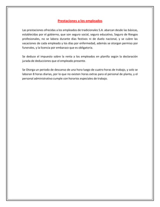 Prestaciones a los empleados

Las prestaciones ofrecidas a los empleados de tradicionales S.A. abarcan desde las básicas,
establecidas por el gobierno, que son seguro social, seguro educativo, Seguro de Riesgos
profesionales, no se labora durante días festivos ni de duelo nacional, y se cubre las
vacaciones de cada empleado y los días por enfermedad, además se otorgan permiso por
funerales, y la licencia por embarazo que es obligatoria.

Se deduce el impuesto sobre la renta a los empleados en planilla según la declaración
jurada de deducciones que el empleado presente.

Se Otorga un periodo de descanso de una hora luego de cuatro horas de trabajo, y solo se
laboran 8 horas diarias, por lo que no existen horas extras para el personal de planta, y el
personal administrativo cumple con horarios especiales de trabajo.
 