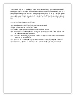 Tradicionales, S.A. se ha constituido como sociedad anónima ya que como inversionistas
este tipo de negocio nos da la posibilidad de establecerlos tanto en la localidad como en el
extranjero de manera más sencilla. Ya que De acuerdo con la Ley 32 de 1927 que regula
las Sociedades Anónimas en Panamá, dos (2) o más personas, siendo ciudadanos
panameños o no, pueden organizar una Sociedad Anónima para cualquier propósito(s)
lícito.

Muchos de los Beneficios Obtenidos Son:

▫ Las acciones pueden ser emitidas nominativas o al portador
▫ No hay capital mínimo requerido por pagar
▫ La sociedad puede tener oficinas en cualquier parte del mundo.
▫ Los ingresos provenientes de fuente extranjera, no causan impuesto sobre la renta ante
        las autoridades fiscales nacionales.
▫ Los accionistas, directores y dignatarios, pueden tener cualquier nacionalidad y residir en
        cualquier parte del mundo
▫ Las reuniones de Junta Directivas pueden llevarse a cabo en cualquier parte del mundo
▫ Las Sociedades Anónimas en Panamá pueden ser constituidas por tiempo indefinido
 