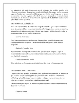 Los seguros no sólo serán importantes para la empresa, sino también para las otras
relaciones comerciales. Durante este periodo inicial de 1 año se opto por las primas de
seguros ofrecidos por aseguradora ASSA ya que su relación beneficio-precio es la más
conveniente a nuestro negocio, y brinda la cobertura apropiada a nuestra industria
manufacturera de alimentos. El total Anual de la prima es de B/. 1 280.00. Las Cuberturas
y Beneficios son los siguientes:

-SEGURO PARA LOS AUTOMOVILES:

Todo auto comercial tiene deducible en el riesgo de propiedad ajena dependiendo de su
peso. Los gastos médicos en autos comerciales, se limita a pasajeros que van en la cabina,
aplica solamente a autos comerciales livianos. La prima para colisión, incendio y robo, se
establece en base al costo original del vehículo.

       -Lesiones Corporales

Este riesgo cubre las sumas de dinero que el asegurado se vea obligado a pagar en
concepto de lesiones corporales a terceros a causa de un accidente con el vehículo
asegurado.

       -Daños a la Propiedad Ajena

Paga en nombre del asegurado aquellas sumas que este se vea obligado a pagar en
concepto de daños causados a propiedad ajena a causa de un accidente automovilístico
con el vehículo asegurado.

       -Coberturas de Daños Propios

Estas coberturas son las que aplican a los daños sufridos por el vehículo asegurado.



-SEGURO PARA CARGA Y TRANSPORTE:

Las pólizas de carga terrestre anual tienen como objetivo principal amparar las mercancías
que nuestros asegurados transporten por pérdidas o daños materiales dentro de los
vehículos propiedad del asegurado o manejados por él, que previamente cuenten con
cobertura en nuestra empresa bajo una póliza de automóvil.

Esta póliza protege o ampara las mercancías y no así los daños que ocasione ésta en caso
de ocurrir un siniestro.


       -Cobertura Básica
 