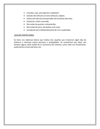Incendio, rayo, auto-ignición y explosión.
               Colisión del vehículo con otro vehículo u objeto.
               Vuelco del vehículo transportador de los bienes descritos.
               Ventarrón, ciclón o tornado.
               Derrumbe de puentes o alcantarillas.
               Derrumbe de tierra, de piedras o de rocas.
               Inundación por el desbordamiento de ríos o quebradas.

-SEGURO CONTRA ROBO:

Se tiene una cobertura básica que implica Son aquellas que involucran algún tipo de
violencia o amenaza contra personas o propiedades. Se caracterizan por dejar casi
siempre alguna señal visible de la ocurrencia del siniestro, como robo con forzamiento,
asalto dentro y fuera del local, etc.
 