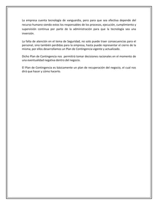 La empresa cuenta tecnología de vanguardia, pero para que sea efectiva depende del
recurso humano siendo estos los responsables de los procesos, ejecución, cumplimiento y
supervisión continua por parte de la administración para que la tecnología sea una
inversión.

La falta de atención en el tema de Seguridad, no solo puede traer consecuencias para el
personal, sino también perdidas para la empresa, hasta puede representar el cierre de la
misma; por ellos desarrollamos un Plan de Contingencia vigente y actualizado.

Dicho Plan de Contingencia nos permitirá tomar decisiones racionales en el momento de
una eventualidad negativa dentro del negocio.

El Plan de Contingencia es básicamente un plan de recuperación del negocio, el cual nos
dirá que hacer y cómo hacerlo.
 