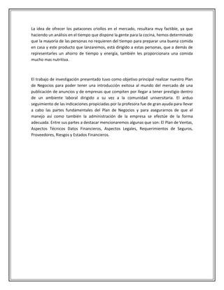 La idea de ofrecer los patacones criollos en el mercado, resultara muy factible, ya que
haciendo un análisis en el tiempo que dispone la gente para la cocina, hemos determinado
que la mayoría de las personas no requieren del tiempo para preparar una buena comida
en casa y este producto que lanzaremos, está dirigido a estas personas, que a demás de
representarles un ahorro de tiempo y energía, también les proporcionara una comida
mucho mas nutritiva.



El trabajo de investigación presentado tuvo como objetivo principal realizar nuestro Plan
de Negocios para poder tener una introducción exitosa al mundo del mercado de una
publicación de anuncios y de empresas que compiten por llegar a tener prestigio dentro
de un ambiente laboral dirigido a su vez a la comunidad universitaria. El arduo
seguimiento de las indicaciones propiciadas por la profesora fue de gran ayuda para llevar
a cabo las partes fundamentales del Plan de Negocios y para asegurarnos de que el
manejo así como también la administración de la empresa se efectúe de la forma
adecuada. Entre sus partes a destacar mencionaremos algunas que son: El Plan de Ventas,
Aspectos Técnicos Datos Financieros, Aspectos Legales, Requerimientos de Seguros,
Proveedores, Riesgos y Estados Financieros.
 