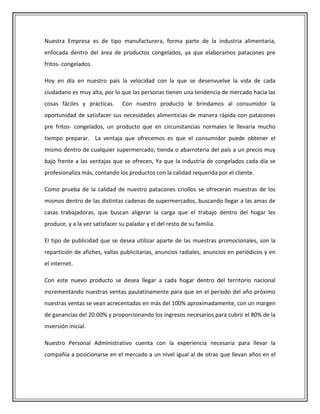 Nuestra Empresa es de tipo manufacturera, forma parte de la industria alimentaria,
enfocada dentro del área de productos congelados, ya que elaboramos patacones pre
fritos- congelados.

Hoy en día en nuestro país la velocidad con la que se desenvuelve la vida de cada
ciudadano es muy alta, por lo que las personas tienen una tendencia de mercado hacia las
cosas fáciles y prácticas.      Con nuestro producto le brindamos al consumidor la
oportunidad de satisfacer sus necesidades alimenticias de manera rápida con patacones
pre fritos- congelados, un producto que en circunstancias normales le llevaría mucho
tiempo preparar. La ventaja que ofrecemos es que el consumidor puede obtener el
mismo dentro de cualquier supermercado, tienda o abarrotería del país a un precio muy
bajo frente a las ventajas que se ofrecen, Ya que la industria de congelados cada día se
profesionaliza más, contando los productos con la calidad requerida por el cliente.

Como prueba de la calidad de nuestro patacones criollos se ofrecerán muestras de los
mismos dentro de las distintas cadenas de supermercados, buscando llegar a las amas de
casas trabajadoras, que buscan aligerar la carga que el trabajo dentro del hogar les
produce, y a la vez satisfacer su paladar y el del resto de su familia.

El tipo de publicidad que se desea utilizar aparte de las muestras promocionales, son la
repartición de afiches, vallas publicitarias, anuncios radiales, anuncios en periódicos y en
el internet.

Con este nuevo producto se desea llegar a cada hogar dentro del territorio nacional
incrementando nuestras ventas paulatinamente para que en el periodo del año próximo
nuestras ventas se vean acrecentadas en más del 100% aproximadamente, con un margen
de ganancias del 20.00% y proporcionando los ingresos necesarios para cubrir el 80% de la
inversión inicial.

Nuestro Personal Administrativo cuenta con la experiencia necesaria para llevar la
compañía a posicionarse en el mercado a un nivel igual al de otras que llevan años en el
 