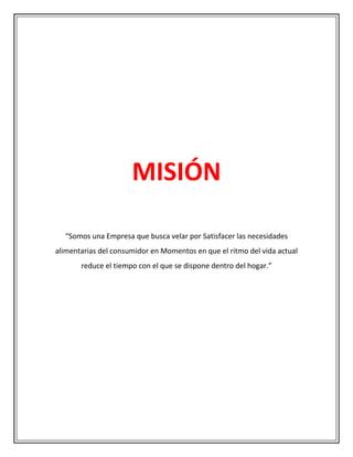 MISIÓN

  “Somos una Empresa que busca velar por Satisfacer las necesidades
alimentarias del consumidor en Momentos en que el ritmo del vida actual
       reduce el tiempo con el que se dispone dentro del hogar.”
 