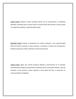 CORTO PLAZO: Elaborar nuestro producto dentro de las características y estándares
deseados, envasarlos para su venta, darnos a conocer dentro del mercado, y abrirnos paso
a lo largo de las cadenas y supermercados locales.




MEDIANO PLAZO: Ampliar la distribución de nuestro producto a mas supermercados
dentro de toda la provincia y áreas cercanas, y aumentar el número de la producción.
Distribuir patacones criollos a diferentes restaurantes del país.




LARGO PLAZO: lograr que nuestro producto obtenga la permanencia en el mercado,
manteniendo la calidad y aumentando los beneficios que el consumidor obtiene. Que sea
conocido a nivel nacional y buscar expandir a otros países del área, e incursionar en
nuevos productos congelados.
 