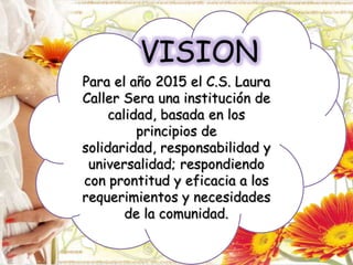 Para el año 2015 el C.S. Laura
Caller Sera una institución de
calidad, basada en los
principios de
solidaridad, responsabilidad y
universalidad; respondiendo
con prontitud y eficacia a los
requerimientos y necesidades
de la comunidad.
VISION
 