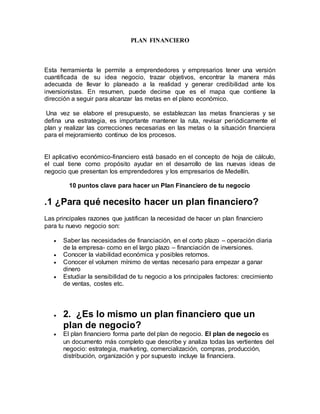 PLAN FINANCIERO
Esta herramienta le permite a emprendedores y empresarios tener una versión
cuantificada de su idea negocio, trazar objetivos, encontrar la manera más
adecuada de llevar lo planeado a la realidad y generar credibilidad ante los
inversionistas. En resumen, puede decirse que es el mapa que contiene la
dirección a seguir para alcanzar las metas en el plano económico.
Una vez se elabore el presupuesto, se establezcan las metas financieras y se
defina una estrategia, es importante mantener la ruta, revisar periódicamente el
plan y realizar las correcciones necesarias en las metas o la situación financiera
para el mejoramiento continuo de los procesos.
El aplicativo económico-financiero está basado en el concepto de hoja de cálculo,
el cual tiene como propósito ayudar en el desarrollo de las nuevas ideas de
negocio que presentan los emprendedores y los empresarios de Medellín.
10 puntos clave para hacer un Plan Financiero de tu negocio
.1 ¿Para qué necesito hacer un plan financiero?
Las principales razones que justifican la necesidad de hacer un plan financiero
para tu nuevo negocio son:
 Saber las necesidades de financiación, en el corto plazo – operación diaria
de la empresa- como en el largo plazo – financiación de inversiones.
 Conocer la viabilidad económica y posibles retornos.
 Conocer el volumen mínimo de ventas necesario para empezar a ganar
dinero
 Estudiar la sensibilidad de tu negocio a los principales factores: crecimiento
de ventas, costes etc.
 2. ¿Es lo mismo un plan financiero que un
plan de negocio?
 El plan financiero forma parte del plan de negocio. El plan de negocio es
un documento más completo que describe y analiza todas las vertientes del
negocio: estrategia, marketing, comercialización, compras, producción,
distribución, organización y por supuesto incluye la financiera.
 