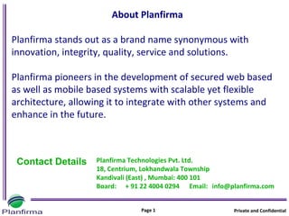 About Planfirma

Planfirma stands out as a brand name synonymous with
innovation, integrity, quality, service and solutions.

Planfirma pioneers in the development of secured web based
as well as mobile based systems with scalable yet flexible
architecture, allowing it to integrate with other systems and
enhance in the future.



 Contact Details   Planfirma Technologies Pvt. Ltd.
                   18, Centrium, Lokhandwala Township
                   Kandivali (East) , Mumbai: 400 101
                   Board: + 91 22 4004 0294 Email: info@planfirma.com


                               Page 1                    Private and Confidential
 