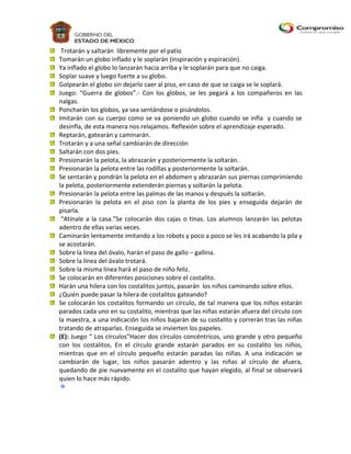 Trotarán y saltarán libremente por el patio
Tomarán un globo inflado y le soplarán (inspiración y espiración).
Ya inflado el globo lo lanzarán hacia arriba y le soplarán para que no caiga.
Soplar suave y luego fuerte a su globo.
Golpearán el globo sin dejarlo caer al piso, en caso de que se caiga se le soplará.
Juego: “Guerra de globos”.- Con los globos, se les pegará a los compañeros en las
nalgas.
Poncharán los globos, ya sea sentándose o pisándolos.
Imitarán con su cuerpo como se va poniendo un globo cuando se infla y cuando se
desinfla, de esta manera nos relajamos. Reflexión sobre el aprendizaje esperado.
Reptarán, gatearán y caminarán.
Trotarán y a una señal cambiarán de dirección
Saltarán con dos pies.
Presionarán la pelota, la abrazarán y posteriormente la soltarán.
Presionarán la pelota entre las rodillas y posteriormente la soltarán.
Se sentarán y pondrán la pelota en el abdomen y abrazarán sus piernas comprimiendo
la pelota, posteriormente extenderán piernas y soltarán la pelota.
Presionarán la pelota entre las palmas de las manos y después la soltarán.
Presionarán la pelota en el piso con la planta de los pies y enseguida dejarán de
pisarla.
 “Atínale a la casa.”Se colocarán dos cajas o tinas. Los alumnos lanzarán las pelotas
adentro de ellas varias veces.
Caminarán lentamente imitando a los robots y poco a poco se les irá acabando la pila y
se acostarán.
Sobre la línea del óvalo, harán el paso de gallo – gallina.
Sobre la línea del óvalo trotará.
Sobre la misma línea hará el paso de niño feliz.
Se colocarán en diferentes posiciones sobre el costalito.
Harán una hilera con los costalitos juntos, pasarán los niños caminando sobre ellos.
¿Quién puede pasar la hilera de costalitos gateando?
Se colocarán los costalitos formando un círculo, de tal manera que los niños estarán
parados cada uno en su costalito, mientras que las niñas estarán afuera del círculo con
la maestra, a una indicación los niños bajarán de su costalito y correrán tras las niñas
tratando de atraparlas. Enseguida se invierten los papeles.
(E): Juego “ Los círculos”Hacer dos círculos concéntricos, uno grande y otro pequeño
con los costalitos. En el círculo grande estarán parados en su costalito los niños,
mientras que en el círculo pequeño estarán paradas las niñas. A una indicación se
cambiarán de lugar, los niños pasarán adentro y las niñas al círculo de afuera,
quedando de pie nuevamente en el costalito que hayan elegido, al final se observará
quien lo hace más rápido.
 