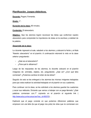 Planificación. Juegos didácticos.
Docente: Pagani, Fernanda.
Grado: 1°.
Duración de la clase: 80 minutos.
Contenido: El abecedario.
Objetivo: Que los alumnos logren reconocer las letras que conforman nuestro
abecedario para comprender la importancia de éstas en la escritura y oralidad de
la palabra.
Desarrollo de la clase:
La docente ingresará al aula, saludará a los alumnos y colocará la fecha y el título
“Nuestro abecedario” en el pizarrón. A continuación retomará lo visto en la clase
anterior preguntando:
- ¿Qué era el abecedario?
- ¿Para qué lo utilizamos?
Luego de las respuestas de los alumnos, la docente colocará en el pizarrón
imágenes de: animales, objetos, etc. preguntando: ¿Qué es? ¿Con qué letra
comienza? ¿Podemos cambiar el orden de las letras?
Seguido de esto se les entregará a los alumnos las mismas imágenes trabajadas
para que estos realicen la actividad trabajada en el pizarrón en sus cuadernos.
Para continuar con la clase, se les solicitará a los alumnos guardar los cuadernos
y sacar sus netbooks. Diciendo que vamos a trabajar con un juego llamado “¿Qué
palabras comienzan con..?” copiando en el pizarrón el siguiente link (
http://www.educ.ar/recursos/ver?rec_id=90370) .
Explicará que el juego consiste en que podamos diferenciar palabras que
empiecen con una letra (la que el juego nos pida) de otras que no comienzan con
 