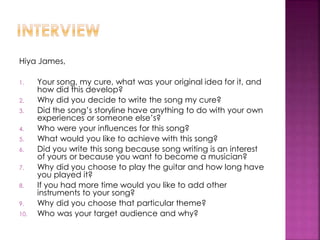 Hiya James,
1. Your song, my cure, what was your original idea for it, and
how did this develop?
2. Why did you decide to write the song my cure?
3. Did the song’s storyline have anything to do with your own
experiences or someone else’s?
4. Who were your influences for this song?
5. What would you like to achieve with this song?
6. Did you write this song because song writing is an interest
of yours or because you want to become a musician?
7. Why did you choose to play the guitar and how long have
you played it?
8. If you had more time would you like to add other
instruments to your song?
9. Why did you choose that particular theme?
10. Who was your target audience and why?
 