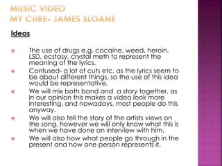 Ideas
 The use of drugs e.g. cocaine, weed, heroin,
LSD, ecstasy, crystal meth to represent the
meaning of the lyrics.
 Confused- a lot of cuts etc, as the lyrics seem to
be about different things, so the use of this idea
would be representative.
 We will mix both band and a story together, as
in our opinion this makes a video look more
interesting, and nowadays, most people do this
anyway.
 We will also tell the story of the artists views on
the song, however we will only know what this is
when we have done an interview with him.
 We will also how what people go through in the
present and how one person represents it.
 