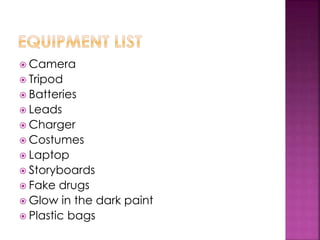  Camera
 Tripod
 Batteries
 Leads
 Charger
 Costumes
 Laptop
 Storyboards
 Fake drugs
 Glow in the dark paint
 Plastic bags
 