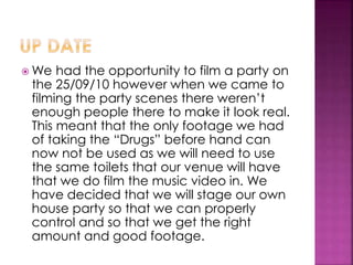  We had the opportunity to film a party on
the 25/09/10 however when we came to
filming the party scenes there weren’t
enough people there to make it look real.
This meant that the only footage we had
of taking the “Drugs” before hand can
now not be used as we will need to use
the same toilets that our venue will have
that we do film the music video in. We
have decided that we will stage our own
house party so that we can properly
control and so that we get the right
amount and good footage.
 