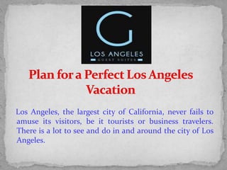 Los Angeles, the largest city of California, never fails to
amuse its visitors, be it tourists or business travelers.
There is a lot to see and do in and around the city of Los
Angeles.
 