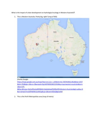 What is the impact of urban development on hydrological ecology in Western Australia?
1. This is Western Australia. Pretty big, right? (map of WA)
(thanks Google:
https://maps.google.com.au/maps?bav=on.2,or.r_qf.&bvm=bv.72676100,d.dGc&biw=1257
&bih=702&dpr=1&sns=1&wrapid=tljp1407828338311016&q=map+western+australia&um=
1&ie=UTF-
8&hq=&hnear=0x2a392a2e89f384d1:0x6e0e4adf3200a399,Western+Australia&gl=au&sa=X
&ei=dcHpU7moDZPt8AW12oKACg&sqi=2&ved=0CBsQ8gEwAA)
2. This is the Perth Metropolitan area (map of metro)
 
