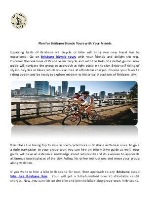 Plan for Brisbane Bicycle Tours with Your Friends
Exploring bests of Brisbane via bicycle or bike will bring you new travel fun to
experience. Go on Brisbane bicycle tours with your friends and delight the trip.
Discover the real lures of Brisbane via bicycle and with the help of a skilled guide. Your
guide will navigate the group to approach at right place in the city. Enjoy self-riding of
stylish bicycles or bikes, which you can hire at affordable charges. Choose your favorite
riding option and be ready to explore modern to historical attractions of Brisbane city.

It will be a fun loving trip to experience bicycle tours in Brisbane with dear ones. To give
a right navigation to your group tour, you can hire an informative guide as well. Your
guide will have an extensive knowledge about whole city and its avenues to approach
at famous tourist places of the city. Follow his or her instructions and move your group
along with him.
If you want to hire a bike in Brisbane for tour, then approach to any Brisbane based
bike hire Brisbane firm. Your will get a fully-furnished bike at affordable rental
charges. Now, you can ride on the bike and join the bike riding group tours in Brisbane.

 