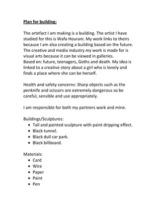 Plan for building:<br />The artefact I am making is a building. The artist I have studied for this is Wafa Hourani. My work links to theirs because I am also creating a building based on the future. The creative and media industry my work is made for is visual arts because it can be viewed in galleries. <br />Based on: future, teenagers, Goths and death. My idea is linked to a creative story about a girl who is lonely and finds a place where she can be herself.<br />Health and safety concerns: Sharp objects such as the penknife and scissors are extremely dangerous so be careful, sensible and use appropriately. <br />I am responsible for both my partners work and mine.<br />Buildings/Sculptures:<br />,[object Object]