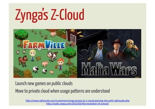 Zynga’s Z-Cloud



Launch new games on public clouds
Move to private cloud when usage patterns are understood
      h"p://www.rightscale.com/customers/zynga-­‐grows-­‐to-­‐1-­‐social-­‐gaming-­‐site-­‐with-­‐rightscale.php	
  
                       h"p://code.zynga.com/2012/02/the-­‐evoluJon-­‐of-­‐zcloud/	
  
 