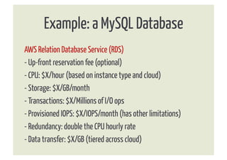 Example: a MySQL Database
AWS Relation Database Service (RDS)
- Up-front reservation fee (optional)
- CPU: $X/hour (based on instance type and cloud)
- Storage: $X/GB/month
- Transactions: $X/Millions of I/O ops
- Provisioned IOPS: $X/IOPS/month (has other limitations)
- Redundancy: double the CPU hourly rate
- Data transfer: $X/GB (tiered across cloud)
 