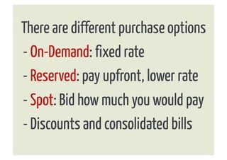 There are different purchase options
- On-Demand: fixed rate
- Reserved: pay upfront, lower rate
- Spot: Bid how much you would pay
- Discounts and consolidated bills
 