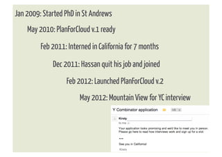 Jan 2009: Started PhD in St Andrews
    May 2010: PlanForCloud v.1 ready
         Feb 2011: Interned in California for 7 months

             Dec 2011: Hassan quit his job and joined
                  Feb 2012: Launched PlanForCloud v.2
                       May 2012: Mountain View for YC interview
 