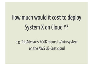 How much would it cost to deploy
     System X on Cloud Y?

 e.g. TripAdvisor’s 700K requests/min system
           on the AWS US-East cloud
 