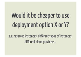 Would it be cheaper to use
  deployment option X or Y?
e.g. reserved instances, different types of instances,
             different cloud providers…
 