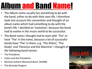 Album and Band Name!
• The Album name usually has something to do with
  the band, either to do with their own life. I therefore
  took into account this convention and thought of an
  album name which had something to do with the
  band’s life. I decided on ‘evolution’, because the band
  had to evolve in the music world to be successful.
• The Band name I thought had to start with ‘The’ or
  have ‘The’ in the name, because a lot of successful
  bands have ‘The’ in them, e.g. ‘The Killers’, ‘The
  Kooks’ and ‘Florence and the Machine’. I thought of
  the following band names:
•   The Presidents
•   Calvin and the Presidents
•   Michael Jackson Memorial Band (MJMB)
•   The Komodo Dragons
 