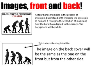 Images, front and back!
         All four bands members in the process of
         evolution, but instead of them being the evolution
         of humans it relates to the evolution of music and
         how the band has adapted to the change. The
         background will be white.




            This is where the song list will be!

         The image on the back cover will
         be the same as the one on the
         front but from the other side.
 