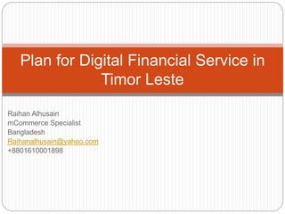Plan for Digital Financial Service in 
Raihan Alhusain 
mCommerce Specialist 
Bangladesh 
Raihanalhusain@yahoo.com 
+8801610001898 
Timor Leste 
 