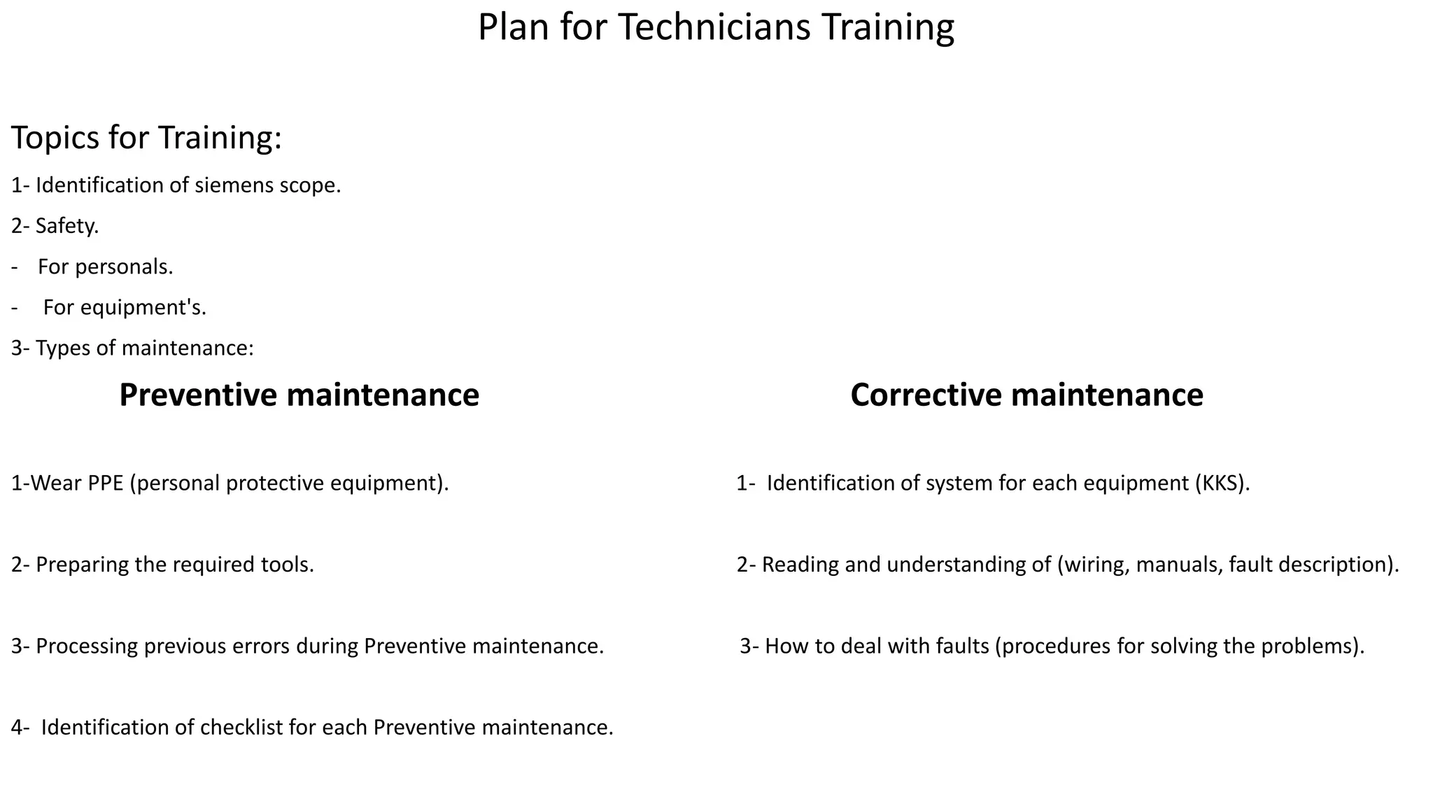 Plan for Technicians Training
Topics for Training:
1- Identification of siemens scope.
2- Safety.
- For personals.
- For equipment's.
3- Types of maintenance:
Preventive maintenance Corrective maintenance
1-Wear PPE (personal protective equipment). 1- Identification of system for each equipment (KKS).
2- Preparing the required tools. 2- Reading and understanding of (wiring, manuals, fault description).
3- Processing previous errors during Preventive maintenance. 3- How to deal with faults (procedures for solving the problems).
4- Identification of checklist for each Preventive maintenance.