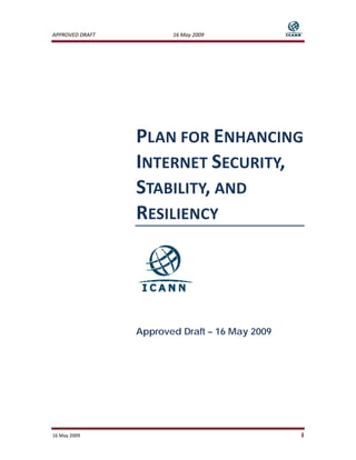 APPROVED DRAFT           16 May 2009                


 




                  PLAN FOR ENHANCING 
                  INTERNET SECURITY, 
                  STABILITY, AND 
                  RESILIENCY 




                  Approved Draft – 16 May 2009




16 May 2009                                       i 
 