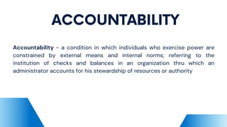 ACCOUNTABILITY
Accountability - a condition in which individuals who exercise power are
constrained by external means and internal norms; referring to the
institution of checks and balances in an organization thru which an
administrator accounts for his stewardship of resources or authority
 
