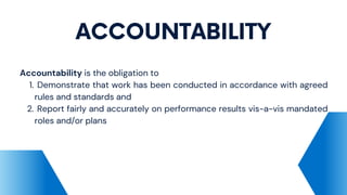 ACCOUNTABILITY
Demonstrate that work has been conducted in accordance with agreed
rules and standards and
Report fairly and accurately on performance results vis-a-vis mandated
roles and/or plans
Accountability is the obligation to
1.
2.
 