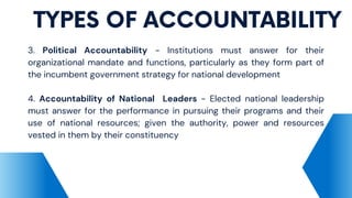 TYPES OF ACCOUNTABILITY
3. Political Accountability - Institutions must answer for their
organizational mandate and functions, particularly as they form part of
the incumbent government strategy for national development
4. Accountability of National Leaders - Elected national leadership
must answer for the performance in pursuing their programs and their
use of national resources; given the authority, power and resources
vested in them by their constituency
 