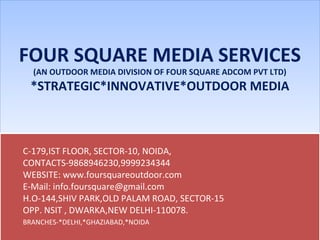 FOUR SQUARE MEDIA SERVICES
(AN OUTDOOR MEDIA DIVISION OF FOUR SQUARE ADCOM PVT LTD)
*STRATEGIC*INNOVATIVE*OUTDOOR MEDIA
FOUR SQUARE MEDIA SERVICES
(AN OUTDOOR MEDIA DIVISION OF FOUR SQUARE ADCOM PVT LTD)
*STRATEGIC*INNOVATIVE*OUTDOOR MEDIA
C-179,IST FLOOR, SECTOR-10, NOIDA,
CONTACTS-9868946230,9999234344
WEBSITE: www.foursquareoutdoor.com
E-Mail: info.foursquare@gmail.com
H.O-144,SHIV PARK,OLD PALAM ROAD, SECTOR-15
OPP. NSIT , DWARKA,NEW DELHI-110078.
BRANCHES-*DELHI,*GHAZIABAD,*NOIDA
C-179,IST FLOOR, SECTOR-10, NOIDA,
CONTACTS-9868946230,9999234344
WEBSITE: www.foursquareoutdoor.com
E-Mail: info.foursquare@gmail.com
H.O-144,SHIV PARK,OLD PALAM ROAD, SECTOR-15
OPP. NSIT , DWARKA,NEW DELHI-110078.
BRANCHES-*DELHI,*GHAZIABAD,*NOIDA
 