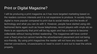Print or Digital Magazine?
I will be producing a print magazine as it has more targeted marketing based on
the readers common interests and it is not expensive to produce. In society today,
digital is more popular compared to print due to social media and the levels of
technology and what you can do with it. However, people have started using old-
fashioned items again such as house telephones, record players with vinyls etc so
there is an opportunity that print will be big again and has a chance to become
collectable without having limited readership. The magazines will have control
over a fixed price but cannot handle the advertisement placement and not being
eco-friendly. By using print magazines the reader will not have any issues with
internet connections, viruses/scams or need to zoom in and out to read the article
properly.
 