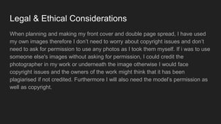 Legal & Ethical Considerations
When planning and making my front cover and double page spread, I have used
my own images therefore I don’t need to worry about copyright issues and don’t
need to ask for permission to use any photos as I took them myself. If i was to use
someone else's images without asking for permission, I could credit the
photographer in my work or underneath the image otherwise I would face
copyright issues and the owners of the work might think that it has been
plagiarised if not credited. Furthermore I will also need the model’s permission as
well as copyright.
 