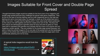 Images Suitable for Front Cover and Double Page
Spread
I thought that these images would be suitable for the front cover of my magazine and
double page spread because they challenge the typical Indie genre magazines. They
do this by the type of low-key lighting used as Indie magazines tend to use high-key
lighting and use a more basic pose, for example: a close up of the artists face and a
plain front cover. I thought that the lighting which I have used would attract audiences
as the colours mix well together and tend to create some sort of vibe. The blue and
pink colours are stereotypical of genders (blue for boys and pink for girls) so I have
used both to represent both genders and indicate that the music is for anyone and not
targeting a certain gender. They are suitable for the double page spread because I am
able to make the portrait images to fit on one side of the spread and use the landscape
images on the article side to separate the text/columns to make the page seem more
aesthetically pleasing and not too busy.
A typical Indie magazine would look like
this:
https://images.app.goo.gl/goCGxS3
iHnn5umcs6
 