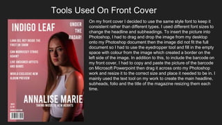 Tools Used On Front Cover
On my front cover I decided to use the same style font to keep it
consistent rather than different types. I used different font sizes to
change the headline and subheadings. To insert the picture into
Photoshop, I had to drag and drop the image from my desktop
onto my Photoshop document then the image did not fit the full
document so I had to use the eyedropper tool and fill in the empty
space with colour from the image which created a border on the
left side of the image. In addition to this, to include the barcode on
my front cover, I had to copy and paste the picture of the barcode
on Microsoft Powerpoint then drag it across onto my Photoshop
work and resize it to the correct size and place it needed to be in. I
mainly used the text tool on my work to create the main headline,
subheads, folio and the title of the magazine resizing them each
time.
 