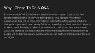 Why I Chose To Do A Q&A
I chose to do a Q&A (question and answer) as it is targeted towards the late
teenage demographic to early 20 demographic. This appeals to the target
audience as they will be more interested in reading the article as it is short and
snappy and you won’t need to pay full focus on reading as there is only short parts
of text to read. By using a Q&A for an article which will attract late teens - early
20’s it will increase the readership and make the magazine more mainstream as
people will be taking it around college/work to read on their break as it printed and
not digital.
 