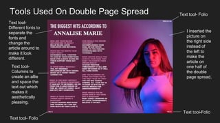 Tools Used On Double Page Spread
I inserted the
picture on
the right side
instead of
the left to
make the
article on
one half of
the double
page spread.
Text tool- Folio
Text tool- Folio
Text tool-
Columns to
create an allie
and space the
text out which
makes it
aesthetically
pleasing.
Text tool-
Different fonts to
separate the
fonts and
change the
article around to
make it look
different.
Text tool-Folio
 