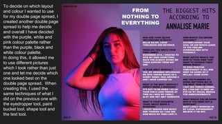 To decide on which layout
and colour I wanted to use
for my double page spread, I
created another double page
spread to help me decide
and overall I have decided
with the purple, white and
pink colour palette rather
than the purple, black and
white colour palette.
In doing this, it allowed me
to use different pictures
which I took rather than just
one and let me decide which
one looked best on the
double page spread. When
creating this, I used the
same techniques of what I
did on the previous one with
the eyedropper tool, paint
bucket tool, shape tool and
the text tool.
 